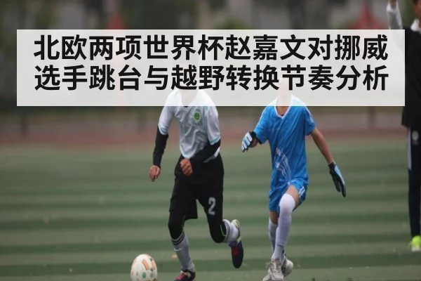 北欧两项世界杯赵嘉文对挪威选手跳台与越野转换节奏分析